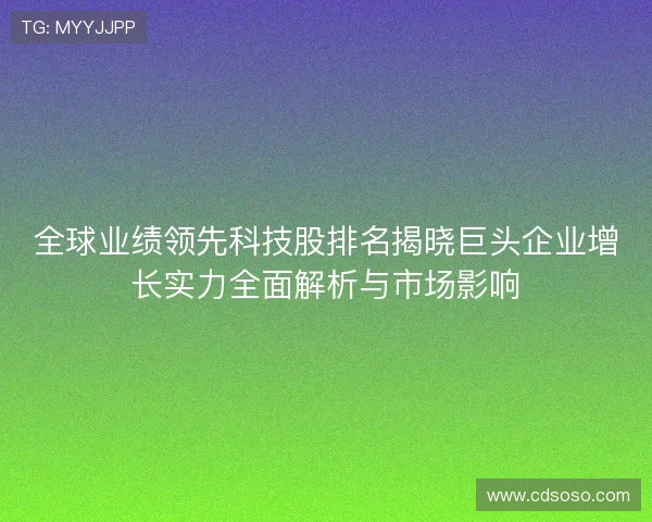 全球业绩领先科技股排名揭晓巨头企业增长实力全面解析与市场影响